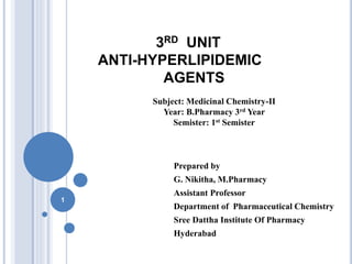 3RD UNIT
ANTI-HYPERLIPIDEMIC
AGENTS
Prepared by
G. Nikitha, M.Pharmacy
Assistant Professor
Department of Pharmaceutical Chemistry
Sree Dattha Institute Of Pharmacy
Hyderabad
1
Subject: Medicinal Chemistry-II
Year: B.Pharmacy 3rd Year
Semister: 1st Semister
 