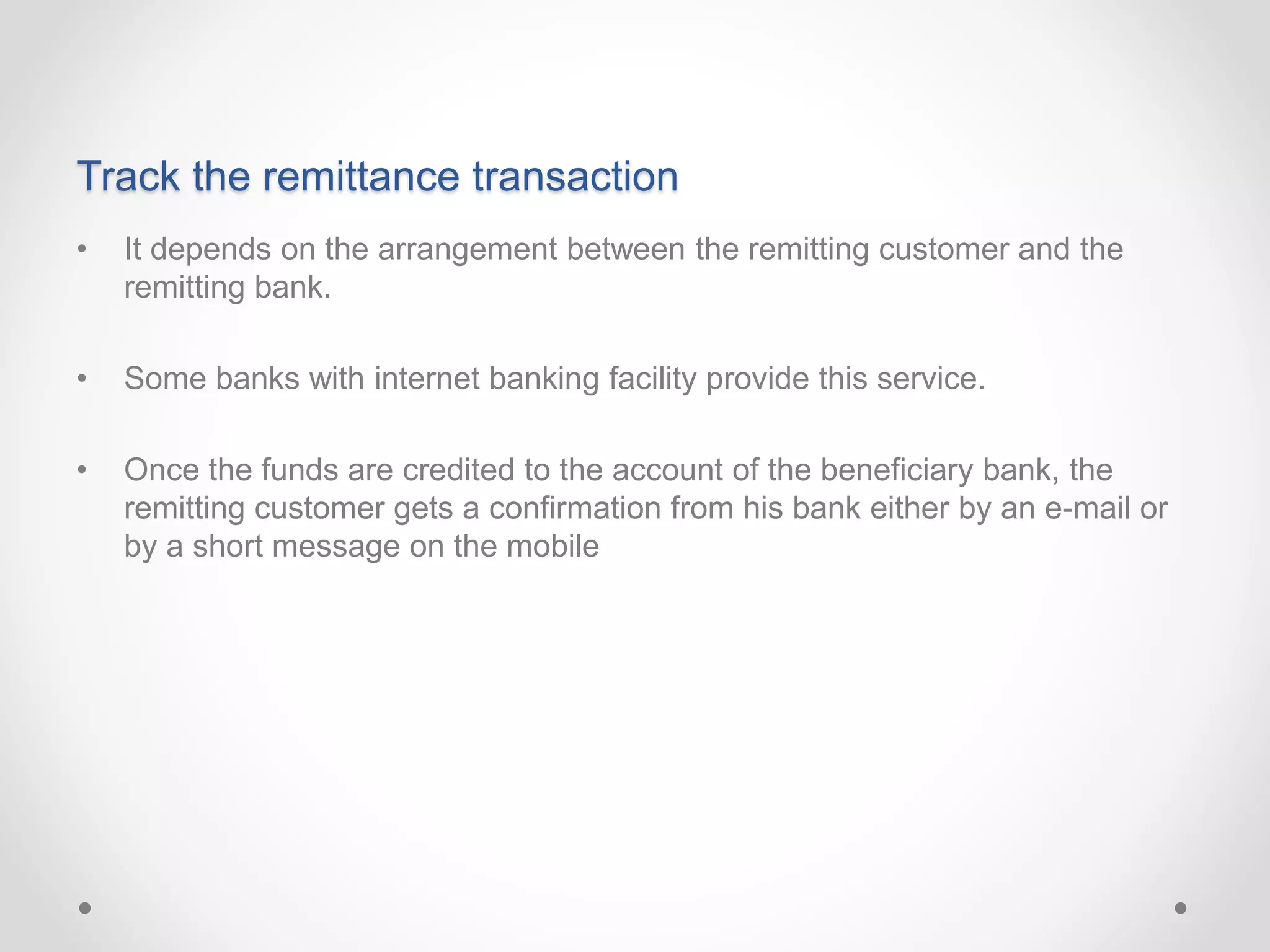 Track the remittance transaction
• It depends on the arrangement between the remitting customer and the
remitting bank.
• Some banks with internet banking facility provide this service.
• Once the funds are credited to the account of the beneficiary bank, the
remitting customer gets a confirmation from his bank either by an e-mail or
by a short message on the mobile
 
