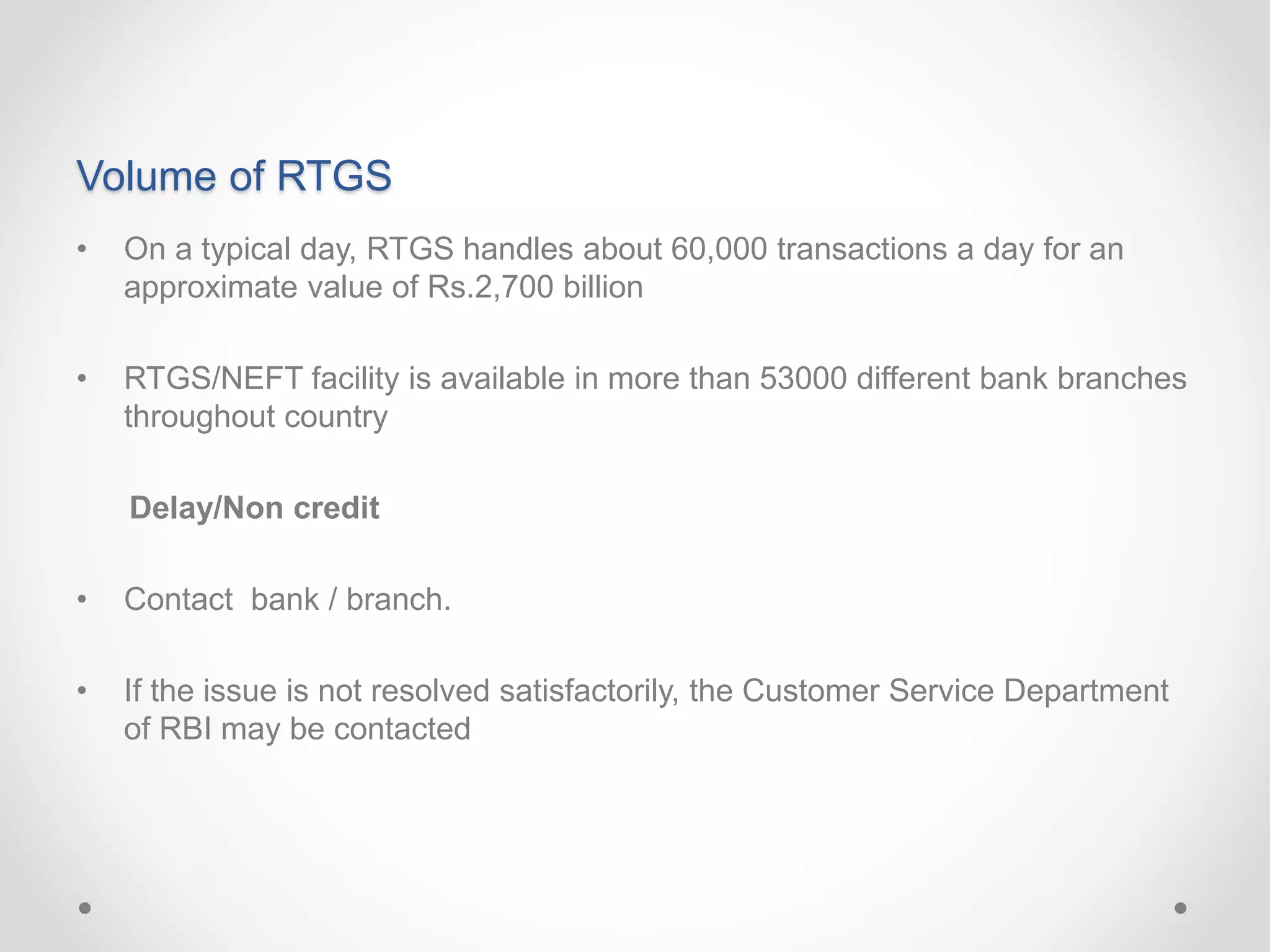 Volume of RTGS
• On a typical day, RTGS handles about 60,000 transactions a day for an
approximate value of Rs.2,700 billion
• RTGS/NEFT facility is available in more than 53000 different bank branches
throughout country
Delay/Non credit
• Contact bank / branch.
• If the issue is not resolved satisfactorily, the Customer Service Department
of RBI may be contacted
 