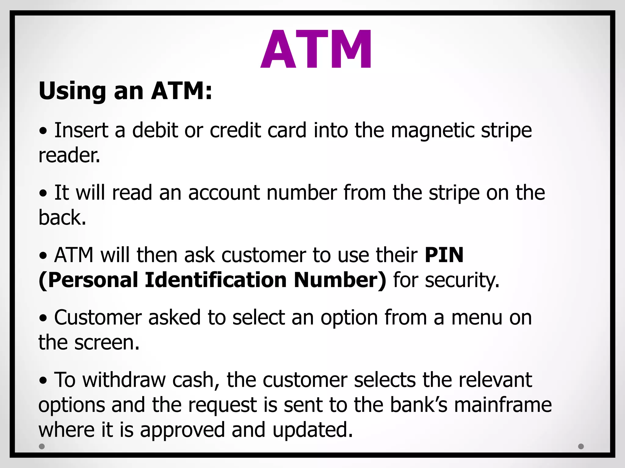 ATM
Using an ATM:
• Insert a debit or credit card into the magnetic stripe
reader.
• It will read an account number from the stripe on the
back.
• ATM will then ask customer to use their PIN
(Personal Identification Number) for security.
• Customer asked to select an option from a menu on
the screen.
• To withdraw cash, the customer selects the relevant
options and the request is sent to the bank’s mainframe
where it is approved and updated.
 