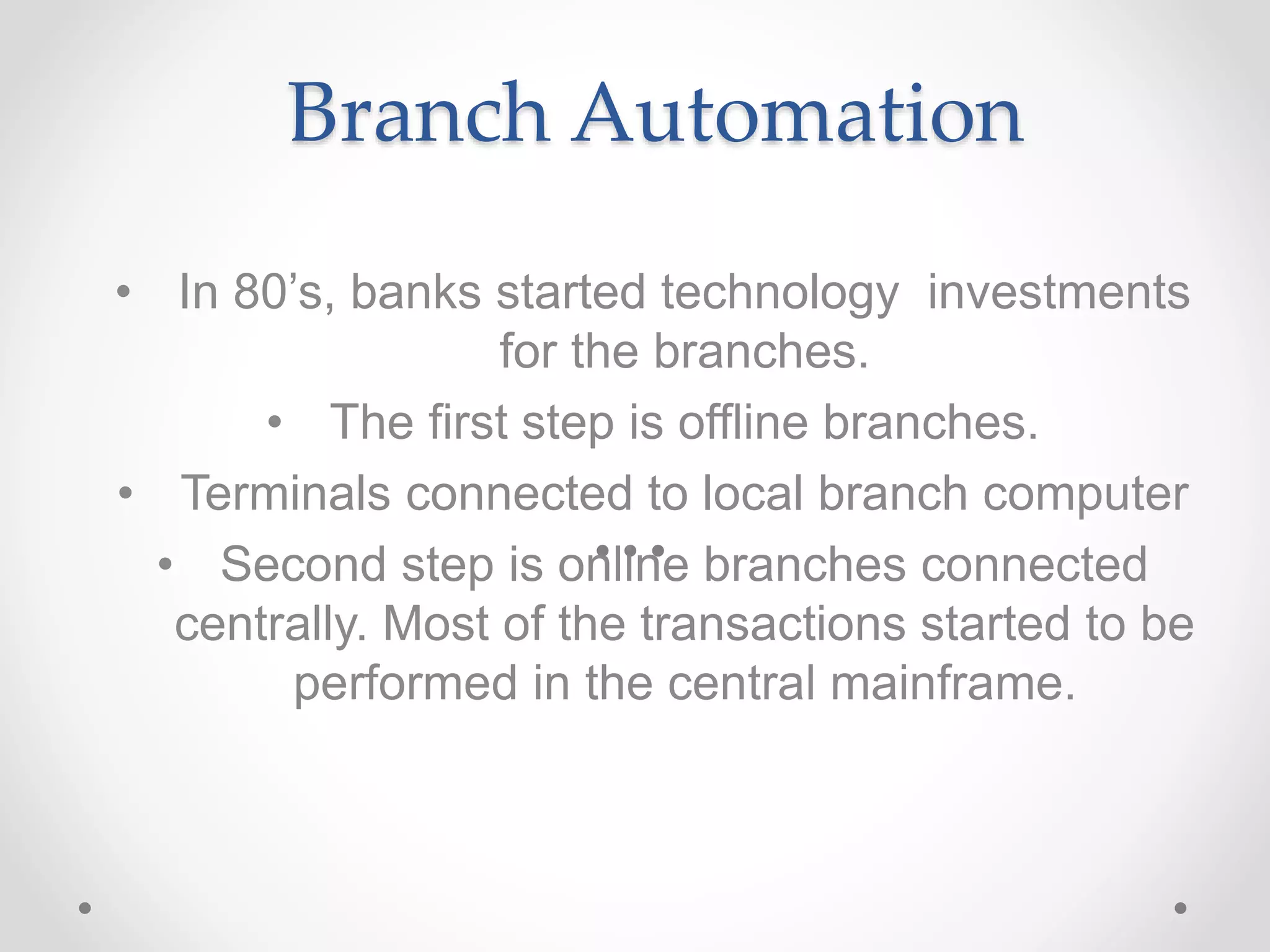 Branch Automation
• In 80’s, banks started technology investments
for the branches.
• The first step is offline branches.
• Terminals connected to local branch computer
• Second step is online branches connected
centrally. Most of the transactions started to be
performed in the central mainframe.
 