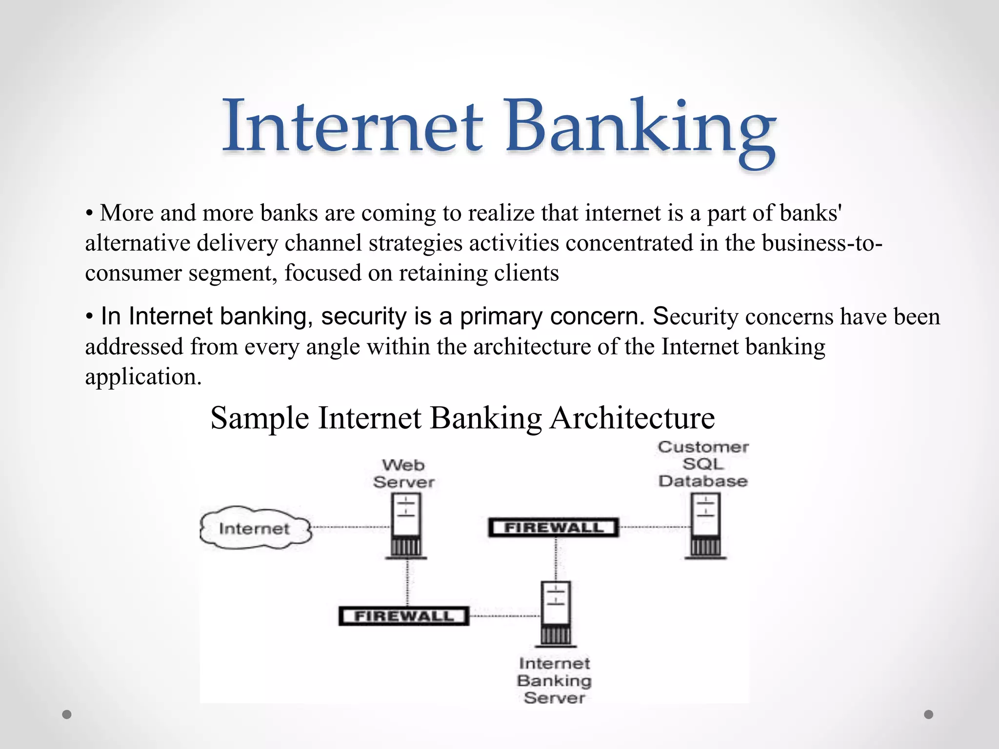 Internet Banking
Sample Internet Banking Architecture
• More and more banks are coming to realize that internet is a part of banks'
alternative delivery channel strategies activities concentrated in the business-to-
consumer segment, focused on retaining clients
• In Internet banking, security is a primary concern. Security concerns have been
addressed from every angle within the architecture of the Internet banking
application.
 