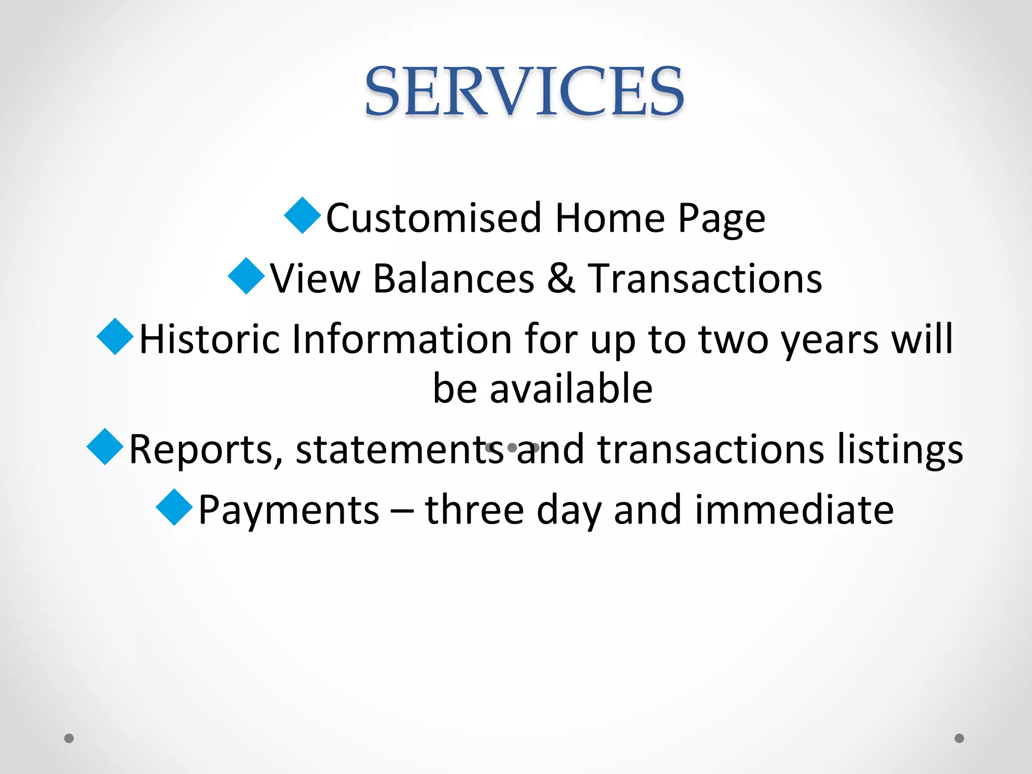 SERVICES
Customised Home Page
View Balances & Transactions
Historic Information for up to two years will
be available
Reports, statements and transactions listings
Payments – three day and immediate
 