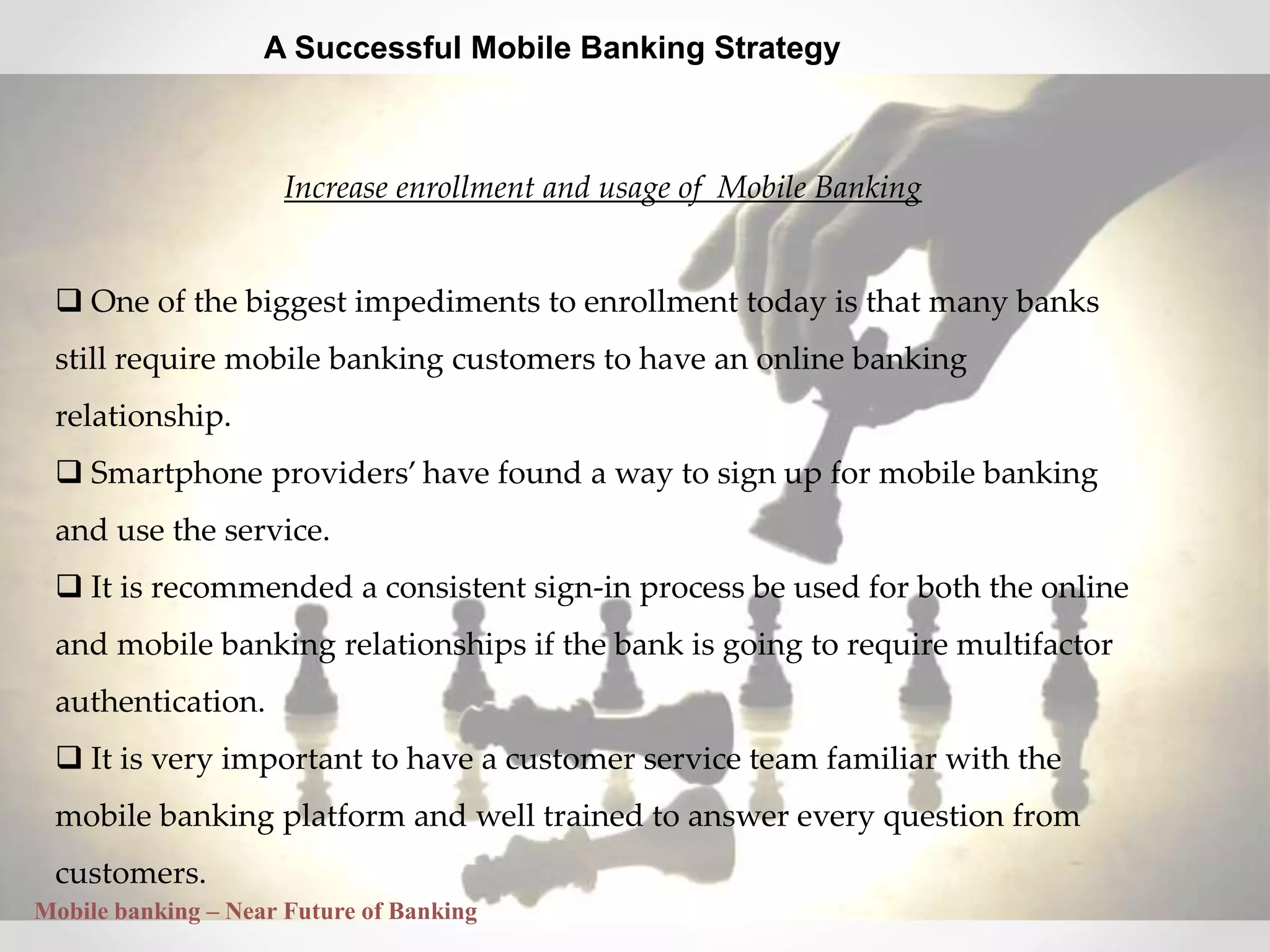 27
A Successful Mobile Banking Strategy
Increase enrollment and usage of Mobile Banking
 One of the biggest impediments to enrollment today is that many banks
still require mobile banking customers to have an online banking
relationship.
 Smartphone providers’ have found a way to sign up for mobile banking
and use the service.
 It is recommended a consistent sign-in process be used for both the online
and mobile banking relationships if the bank is going to require multifactor
authentication.
 It is very important to have a customer service team familiar with the
mobile banking platform and well trained to answer every question from
customers.
Mobile banking – Near Future of Banking
 