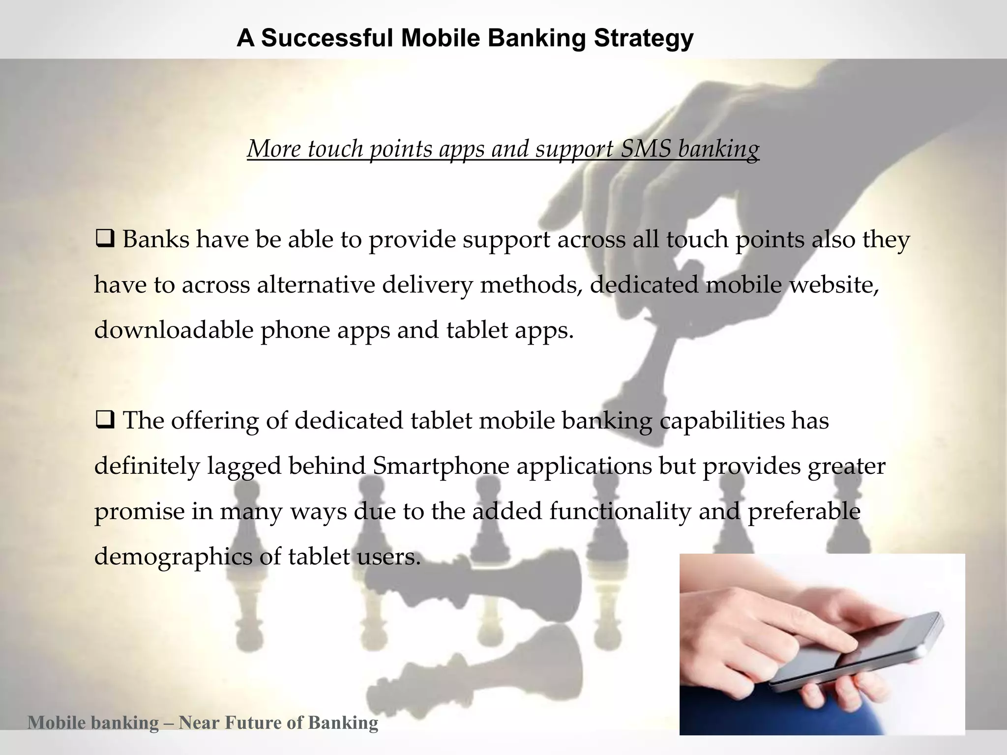 28
A Successful Mobile Banking Strategy
More touch points apps and support SMS banking
 Banks have be able to provide support across all touch points also they
have to across alternative delivery methods, dedicated mobile website,
downloadable phone apps and tablet apps.
 The offering of dedicated tablet mobile banking capabilities has
definitely lagged behind Smartphone applications but provides greater
promise in many ways due to the added functionality and preferable
demographics of tablet users.
Mobile banking – Near Future of Banking
 