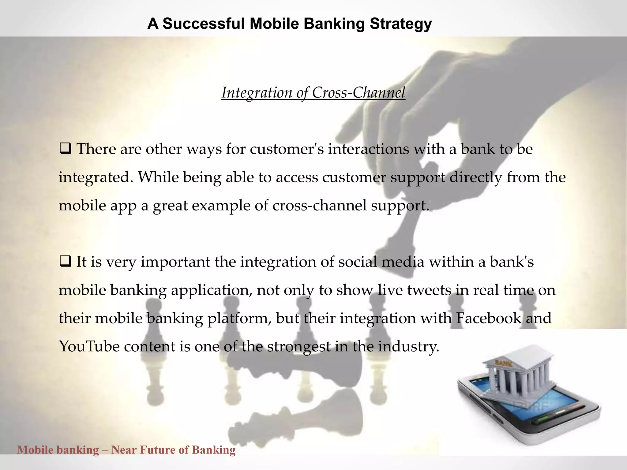 29
A Successful Mobile Banking Strategy
Integration of Cross-Channel
 There are other ways for customer's interactions with a bank to be
integrated. While being able to access customer support directly from the
mobile app a great example of cross-channel support.
 It is very important the integration of social media within a bank's
mobile banking application, not only to show live tweets in real time on
their mobile banking platform, but their integration with Facebook and
YouTube content is one of the strongest in the industry.
Mobile banking – Near Future of Banking
 