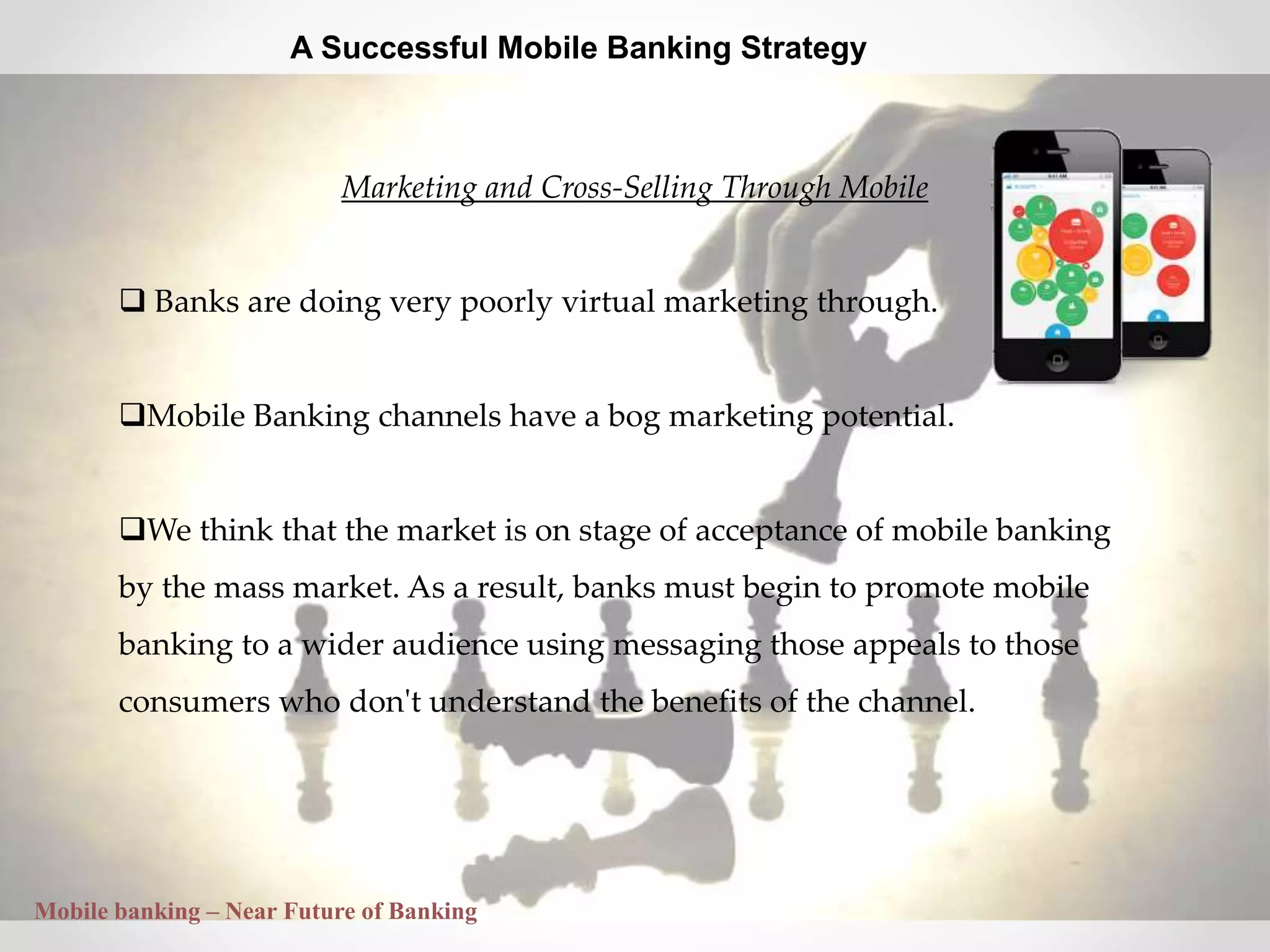 30
A Successful Mobile Banking Strategy
Marketing and Cross-Selling Through Mobile
 Banks are doing very poorly virtual marketing through.
Mobile Banking channels have a bog marketing potential.
We think that the market is on stage of acceptance of mobile banking
by the mass market. As a result, banks must begin to promote mobile
banking to a wider audience using messaging those appeals to those
consumers who don't understand the benefits of the channel.
Mobile banking – Near Future of Banking
 