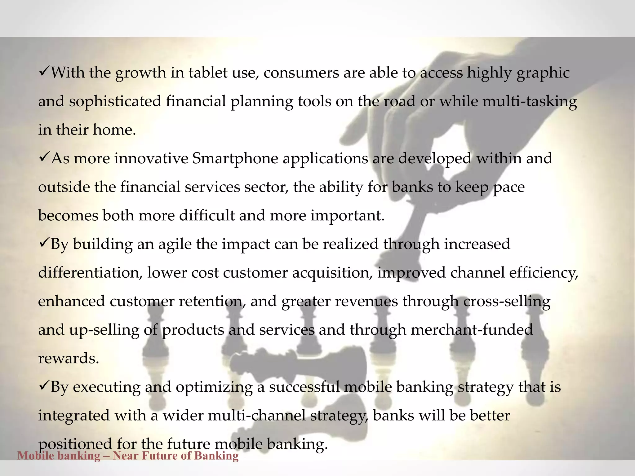 32
With the growth in tablet use, consumers are able to access highly graphic
and sophisticated financial planning tools on the road or while multi-tasking
in their home.
As more innovative Smartphone applications are developed within and
outside the financial services sector, the ability for banks to keep pace
becomes both more difficult and more important.
By building an agile the impact can be realized through increased
differentiation, lower cost customer acquisition, improved channel efficiency,
enhanced customer retention, and greater revenues through cross-selling
and up-selling of products and services and through merchant-funded
rewards.
By executing and optimizing a successful mobile banking strategy that is
integrated with a wider multi-channel strategy, banks will be better
positioned for the future mobile banking.
Mobile banking – Near Future of Banking
 