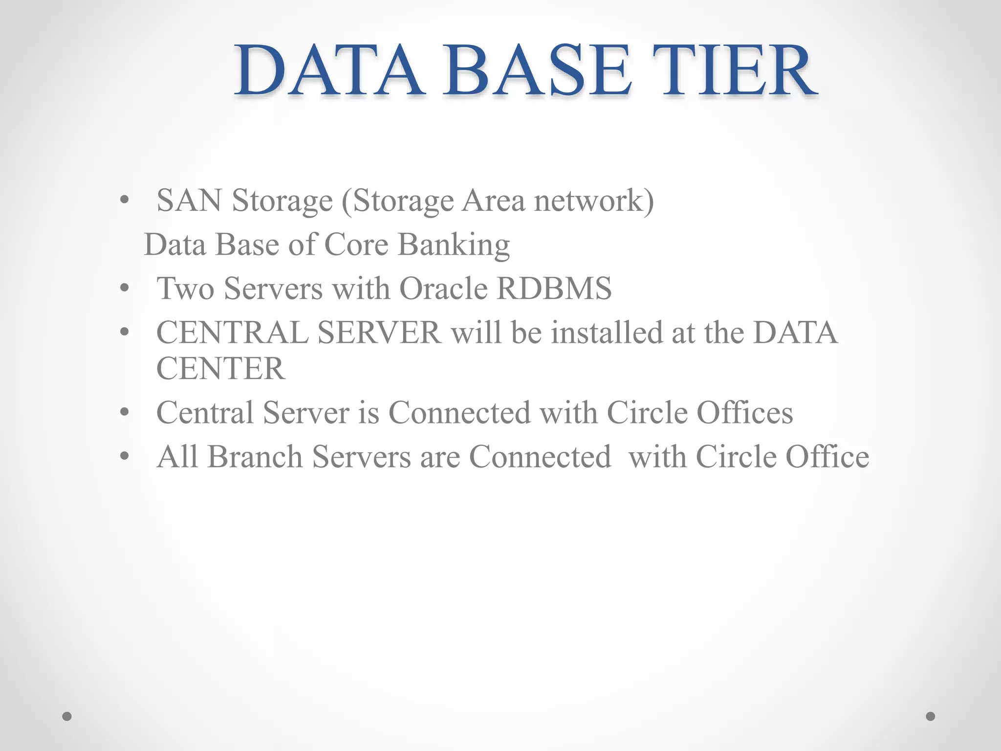 DATA BASE TIER
• SAN Storage (Storage Area network)
Data Base of Core Banking
• Two Servers with Oracle RDBMS
• CENTRAL SERVER will be installed at the DATA
CENTER
• Central Server is Connected with Circle Offices
• All Branch Servers are Connected with Circle Office
 