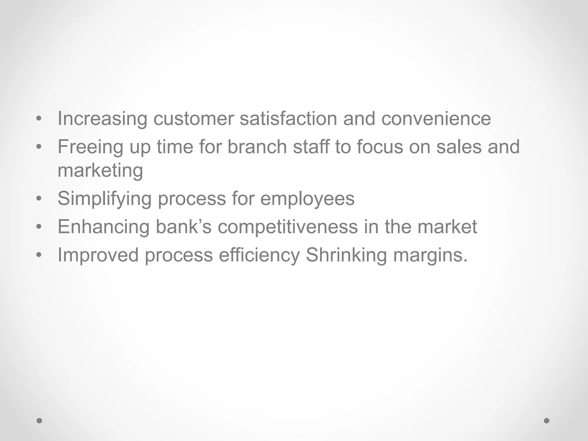 • Increasing customer satisfaction and convenience
• Freeing up time for branch staff to focus on sales and
marketing
• Simplifying process for employees
• Enhancing bank’s competitiveness in the market
• Improved process efficiency Shrinking margins.
 