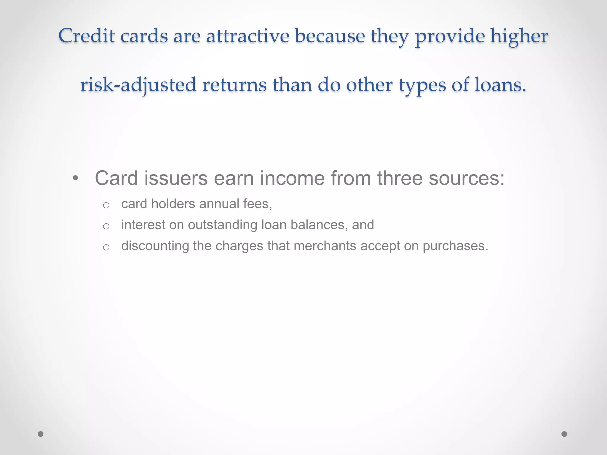Credit cards are attractive because they provide higher
risk-adjusted returns than do other types of loans.
• Card issuers earn income from three sources:
o card holders annual fees,
o interest on outstanding loan balances, and
o discounting the charges that merchants accept on purchases.
 
