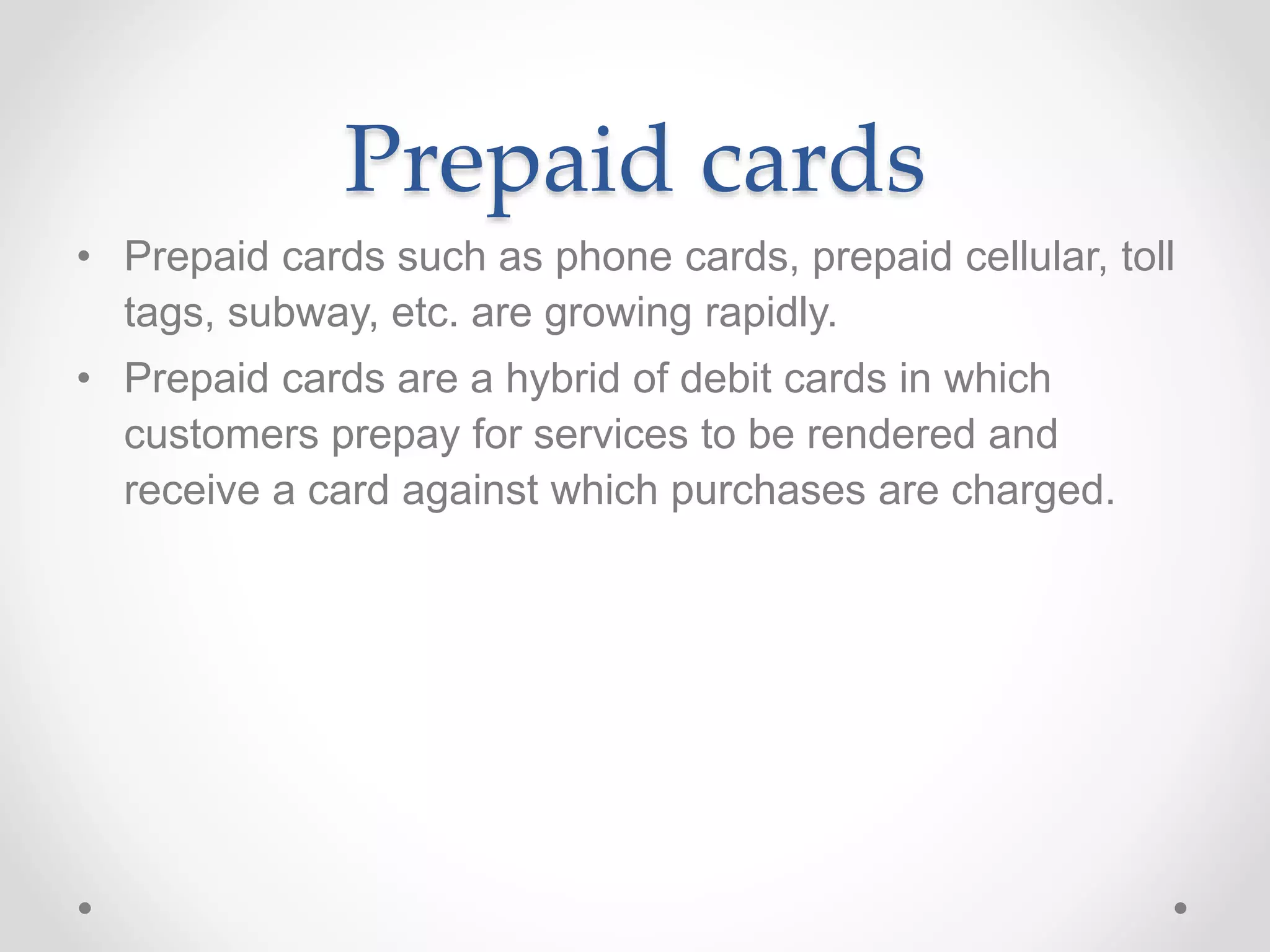 Prepaid cards
• Prepaid cards such as phone cards, prepaid cellular, toll
tags, subway, etc. are growing rapidly.
• Prepaid cards are a hybrid of debit cards in which
customers prepay for services to be rendered and
receive a card against which purchases are charged.
 
