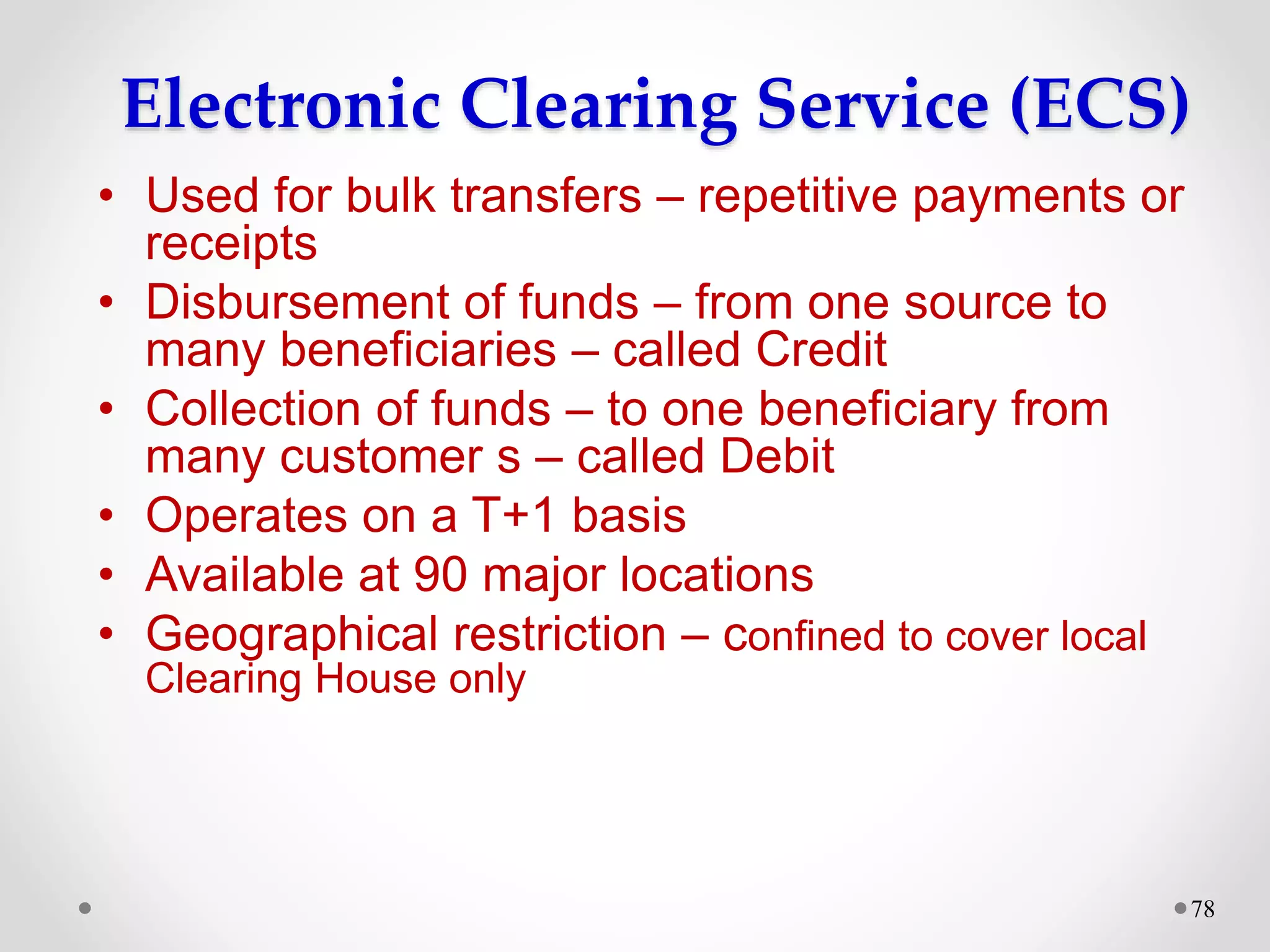 Electronic Clearing Service (ECS)
• Used for bulk transfers – repetitive payments or
receipts
• Disbursement of funds – from one source to
many beneficiaries – called Credit
• Collection of funds – to one beneficiary from
many customer s – called Debit
• Operates on a T+1 basis
• Available at 90 major locations
• Geographical restriction – confined to cover local
Clearing House only
78
 