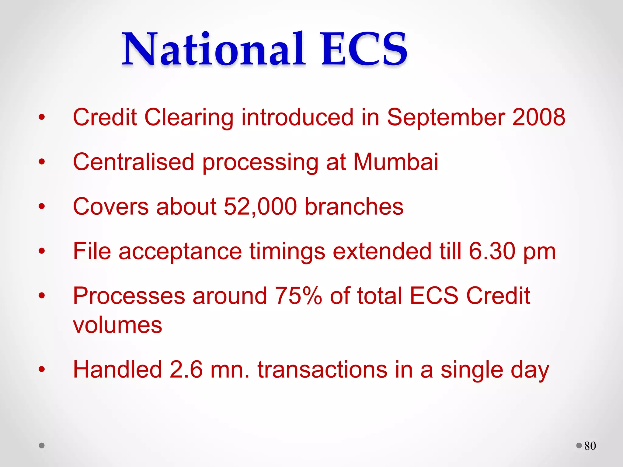 80
National ECS
• Credit Clearing introduced in September 2008
• Centralised processing at Mumbai
• Covers about 52,000 branches
• File acceptance timings extended till 6.30 pm
• Processes around 75% of total ECS Credit
volumes
• Handled 2.6 mn. transactions in a single day
 