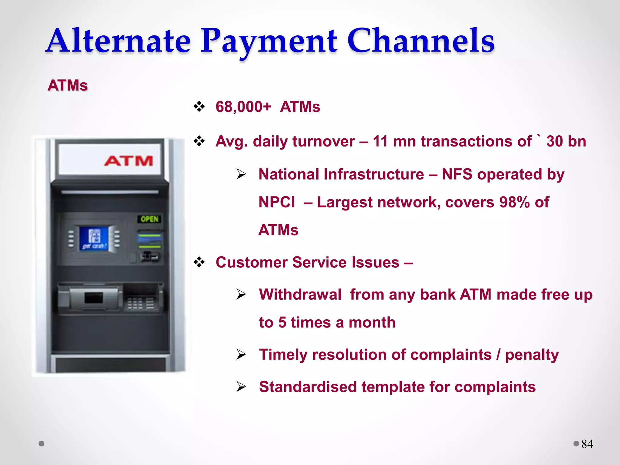 Alternate Payment Channels
84
 68,000+ ATMs
 Avg. daily turnover – 11 mn transactions of ` 30 bn
 National Infrastructure – NFS operated by
NPCI – Largest network, covers 98% of
ATMs
 Customer Service Issues –
 Withdrawal from any bank ATM made free up
to 5 times a month
 Timely resolution of complaints / penalty
 Standardised template for complaints
ATMs
 