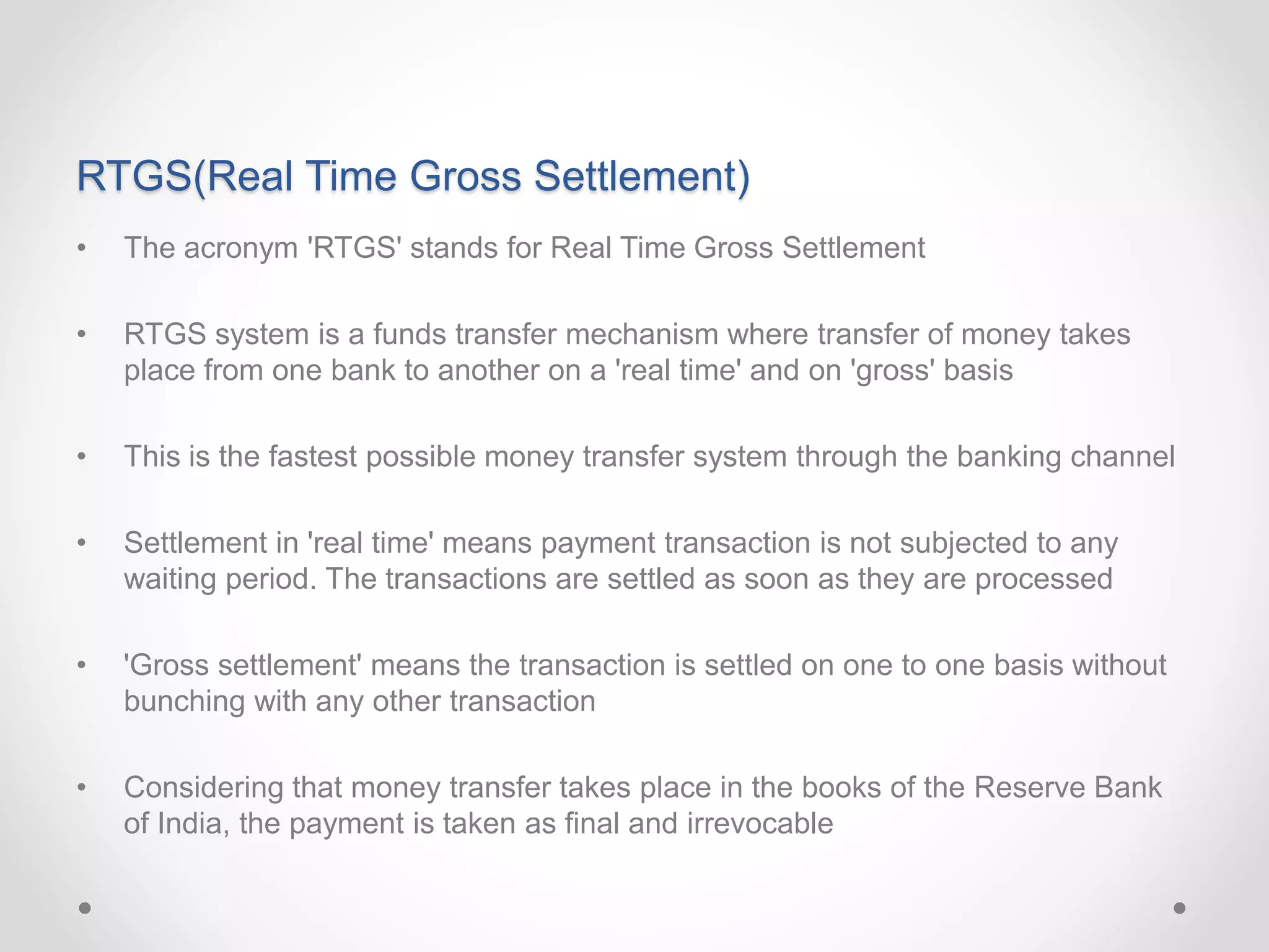 RTGS(Real Time Gross Settlement)
• The acronym 'RTGS' stands for Real Time Gross Settlement
• RTGS system is a funds transfer mechanism where transfer of money takes
place from one bank to another on a 'real time' and on 'gross' basis
• This is the fastest possible money transfer system through the banking channel
• Settlement in 'real time' means payment transaction is not subjected to any
waiting period. The transactions are settled as soon as they are processed
• 'Gross settlement' means the transaction is settled on one to one basis without
bunching with any other transaction
• Considering that money transfer takes place in the books of the Reserve Bank
of India, the payment is taken as final and irrevocable
 