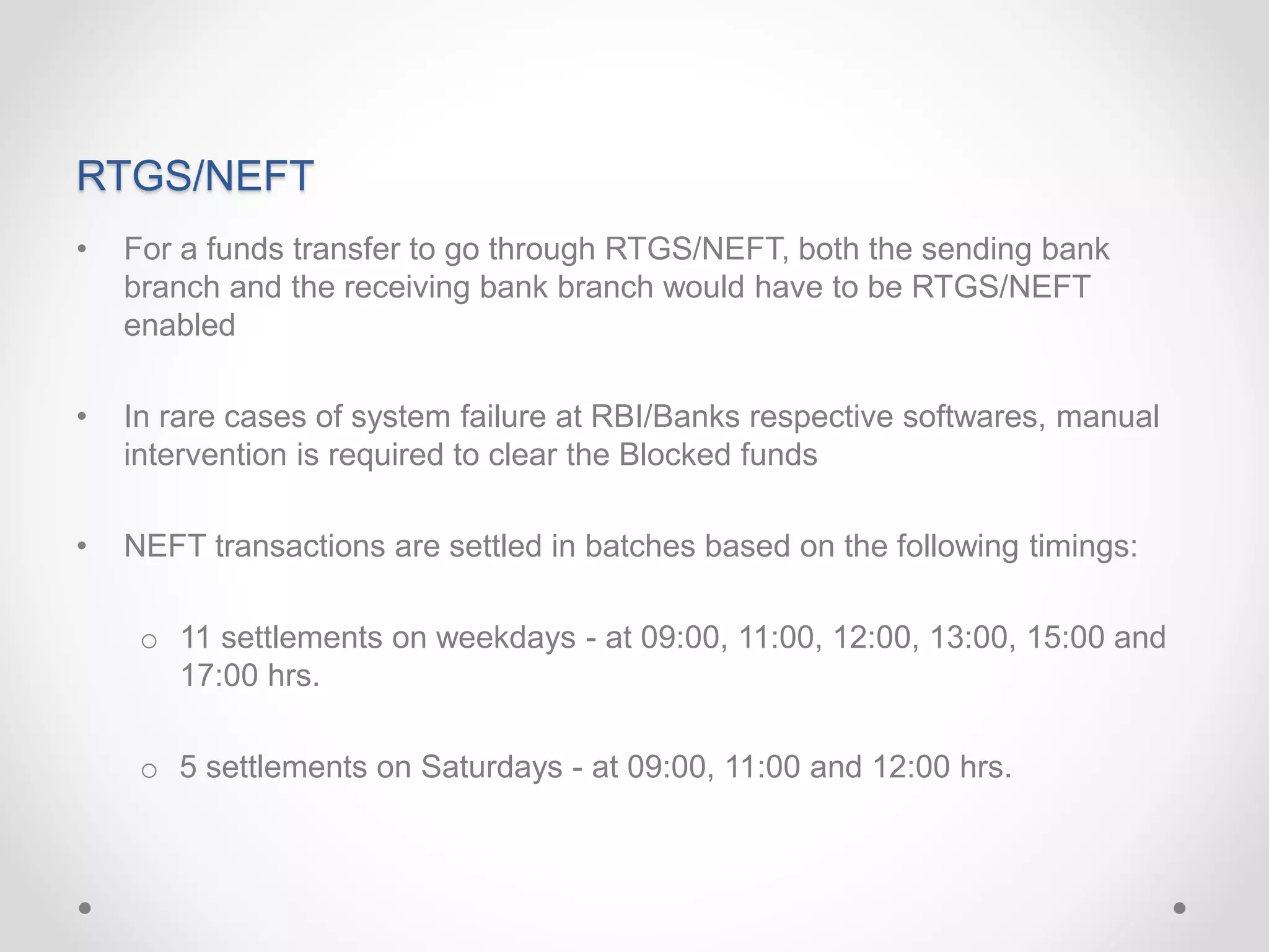 RTGS/NEFT
• For a funds transfer to go through RTGS/NEFT, both the sending bank
branch and the receiving bank branch would have to be RTGS/NEFT
enabled
• In rare cases of system failure at RBI/Banks respective softwares, manual
intervention is required to clear the Blocked funds
• NEFT transactions are settled in batches based on the following timings:
o 11 settlements on weekdays - at 09:00, 11:00, 12:00, 13:00, 15:00 and
17:00 hrs.
o 5 settlements on Saturdays - at 09:00, 11:00 and 12:00 hrs.
 
