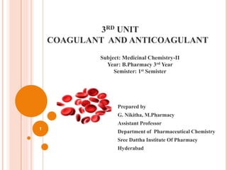 3RD UNIT
COAGULANT AND ANTICOAGULANT
Prepared by
G. Nikitha, M.Pharmacy
Assistant Professor
Department of Pharmaceutical Chemistry
Sree Dattha Institute Of Pharmacy
Hyderabad
1
Subject: Medicinal Chemistry-II
Year: B.Pharmacy 3rd Year
Semister: 1st Semister
 