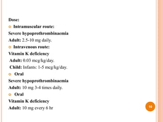 Dose:
 Intramuscular route:
Severe hypoprothrombinaemia
Adult: 2.5-10 mg daily.
 Intravenous route:
Vitamin K deficiency
Adult: 0.03 mcg/kg/day.
Child: Infants: 1-5 mcg/kg/day.
 Oral
Severe hypoprothrombinaemia
Adult: 10 mg 3-4 times daily.
 Oral
Vitamin K deficiency
Adult: 10 mg every 6 hr 10
 