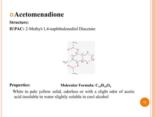 Acetomenadione
Structure:
IUPAC: 2-Methyl-1,4-naphthalenediol Diacetate
Properties:
White to pale yellow solid, odorless or with a slight odor of acetic
acid insoluble in water slightly soluble in cool alcohol
11
Molecular Formula: C15H14O4
 