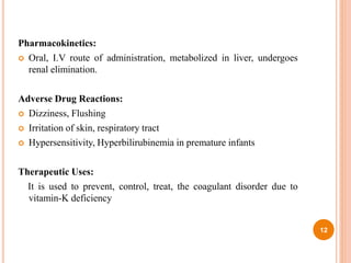 Pharmacokinetics:
 Oral, I.V route of administration, metabolized in liver, undergoes
renal elimination.
Adverse Drug Reactions:
 Dizziness, Flushing
 Irritation of skin, respiratory tract
 Hypersensitivity, Hyperbilirubinemia in premature infants
Therapeutic Uses:
It is used to prevent, control, treat, the coagulant disorder due to
vitamin-K deficiency
12
 
