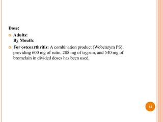 Dose:
 Adults:
By Mouth:
 For osteoarthritis: A combination product (Wobenzym PS),
providing 600 mg of rutin, 288 mg of trypsin, and 540 mg of
bromelain in divided doses has been used.
13
 