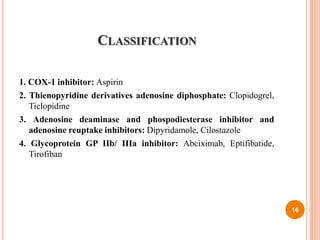 CLASSIFICATION
1. COX-1 inhibitor: Aspirin
2. Thienopyridine derivatives adenosine diphosphate: Clopidogrel,
Ticlopidine
3. Adenosine deaminase and phospodiesterase inhibitor and
adenosine reuptake inhibitors: Dipyridamole, Cilostazole
4. Glycoprotein GP IIb/ IIIa inhibitor: Abciximab, Eptifibatide,
Tirofiban
16
 