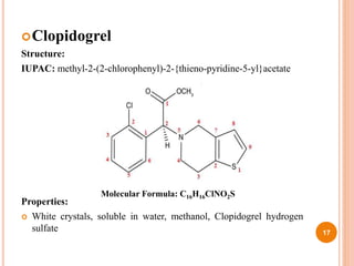 Clopidogrel
Structure:
IUPAC: methyl-2-(2-chlorophenyl)-2-{thieno-pyridine-5-yl}acetate
Properties:
 White crystals, soluble in water, methanol, Clopidogrel hydrogen
sulfate 17
Molecular Formula: C16H16ClNO2S
 
