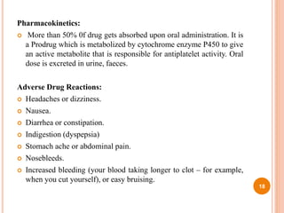 Pharmacokinetics:
 More than 50% 0f drug gets absorbed upon oral administration. It is
a Prodrug which is metabolized by cytochrome enzyme P450 to give
an active metabolite that is responsible for antiplatelet activity. Oral
dose is excreted in urine, faeces.
Adverse Drug Reactions:
 Headaches or dizziness.
 Nausea.
 Diarrhea or constipation.
 Indigestion (dyspepsia)
 Stomach ache or abdominal pain.
 Nosebleeds.
 Increased bleeding (your blood taking longer to clot – for example,
when you cut yourself), or easy bruising.
18
 