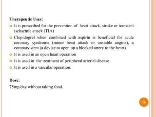 Therapeutic Uses:
 It is prescribed for the prevention of heart attack, stroke or transient
ischaemic attack (TIA)
 Clopidogrel when combined with aspirin is beneficial for acute
coronary syndrome (minor heart attack or unstable angina), a
coronary stent (a device to open up a blocked artery to the heart)
 It is used in an open heart operation
 It is used in the treatment of peripheral arterial disease
 It is used in a vascular operation.
Dose:
75mg/day without taking food.
19
 