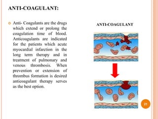 ANTI-COAGULANT:
 Anti- Coagulants are the drugs
which extend or prolong the
coagulation time of blood.
Anticoagulants are indicated
for the patients which acute
myocardial infarction in the
long term therapy and in
treatment of pulmonary and
venous thrombosis. When
prevention or extension of
thrombus formation is desired
anticoagulant therapy serves
as the best option.
21
ANTI-COAGULANT
 