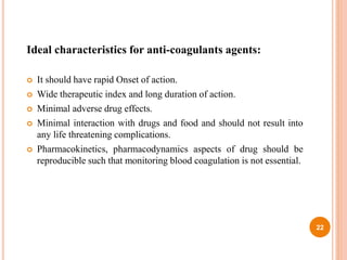 Ideal characteristics for anti-coagulants agents:
 It should have rapid Onset of action.
 Wide therapeutic index and long duration of action.
 Minimal adverse drug effects.
 Minimal interaction with drugs and food and should not result into
any life threatening complications.
 Pharmacokinetics, pharmacodynamics aspects of drug should be
reproducible such that monitoring blood coagulation is not essential.
22
 