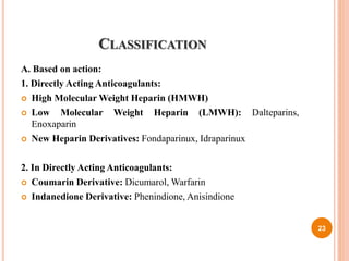 CLASSIFICATION
A. Based on action:
1. Directly Acting Anticoagulants:
 High Molecular Weight Heparin (HMWH)
 Low Molecular Weight Heparin (LMWH): Dalteparins,
Enoxaparin
 New Heparin Derivatives: Fondaparinux, Idraparinux
2. In Directly Acting Anticoagulants:
 Coumarin Derivative: Dicumarol, Warfarin
 Indanedione Derivative: Phenindione, Anisindione
23
 