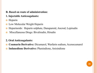 B. Based on route of administration:
1. Injectable Anticoagulants:
 Heparin
 Low Molecular Weight Heparin
 Heparinoids: Heparin sulphate, Danaparoid, Ancrod, Lepirudin
 Miscellaneous Drugs: Bivalirudin, Hirudin
2. Oral Anticoagulants:
 Coumarin Derivative: Dicumarol, Warfarin sodium, Acenocumarol
 Indanedione Derivative: Phenindione, Anisindione
24
 