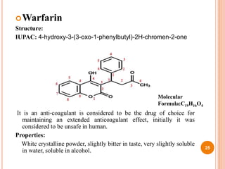 Warfarin
Structure:
IUPAC: 4-hydroxy-3-(3-oxo-1-phenylbutyl)-2H-chromen-2-one
It is an anti-coagulant is considered to be the drug of choice for
maintaining an extended anticoagulant effect, initially it was
considered to be unsafe in human.
Properties:
White crystalline powder, slightly bitter in taste, very slightly soluble
in water, soluble in alcohol. 25
Molecular
Formula:C19H16O4
 