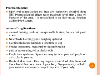 Pharmacokinetics:
 Upon oral administration the drug gets completely absorbed from
GIT. Pharmacological effects reach maximum level after 2 days of
ingestion of the drug. It is metabolized in the liver mixed function
oxidase P450 system.
Adverse Drug Reactions:
 unusual bruising, such as: unexplainable bruises, bruises that grow
in size
 Nosebleeds, bleeding gums, coughing up blood
 bleeding from cuts that takes a long time to stop
 heavier than normal menstrual or vaginal bleeding
 pink or brown urine, red or black stools
 Purple toes syndrome. Symptoms may include: pain and purple or
dark color in your toe
 Death of skin tissue. This may happen when blood clots form and
block blood flow to an area of your body. Symptoms may include:
pain, color or temperature change to any area of your body,
29
 