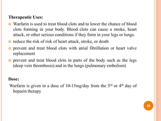 Therapeutic Uses:
 Warfarin is used to treat blood clots and to lower the chance of blood
clots forming in your body. Blood clots can cause a stroke, heart
attack, or other serious conditions if they form in your legs or lungs.
 reduce the risk of risk of heart attack, stroke, or death
 prevent and treat blood clots with atrial fibrillation or heart valve
replacement
 prevent and treat blood clots in parts of the body such as the legs
(deep vein thrombosis) and in the lungs (pulmonary embolism)
Dose:
Warfarin is given in a dose of 10-15mg/day from the 3rd or 4th day of
heparin therapy
30
 