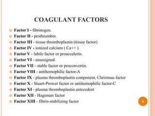 COAGULANT FACTORS
 Factor I - fibrinogen.
 Factor II - prothrombin.
 Factor III - tissue thromboplastin (tissue factor)
 Factor IV - ionized calcium ( Ca++ )
 Factor V - labile factor or proaccelerin.
 Factor VI - unassigned.
 Factor VII - stable factor or proconvertin.
 Factor VIII - antihemophilic factor-A
 Factor IX - plasma thromboplastin component, Christmas factor
 Factor X - Stuart-Prower factor or antihemophilic factor-C
 Factor XI - plasma thromboplastin antecedent
 Factor XII - Hageman factor
 Factor XIII - fibrin-stabilizing factor 5
 