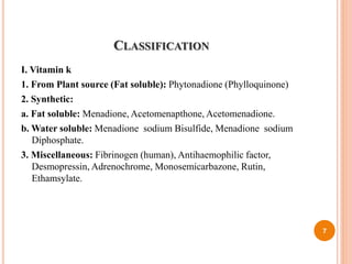 CLASSIFICATION
I. Vitamin k
1. From Plant source (Fat soluble): Phytonadione (Phylloquinone)
2. Synthetic:
a. Fat soluble: Menadione, Acetomenapthone, Acetomenadione.
b. Water soluble: Menadione sodium Bisulfide, Menadione sodium
Diphosphate.
3. Miscellaneous: Fibrinogen (human), Antihaemophilic factor,
Desmopressin, Adrenochrome, Monosemicarbazone, Rutin,
Ethamsylate.
7
 