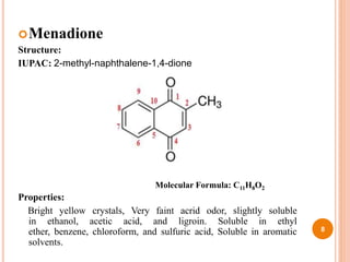 Menadione
Structure:
IUPAC: 2-methyl-naphthalene-1,4-dione
Properties:
Bright yellow crystals, Very faint acrid odor, slightly soluble
in ethanol, acetic acid, and ligroin. Soluble in ethyl
ether, benzene, chloroform, and sulfuric acid, Soluble in aromatic
solvents.
8
Molecular Formula: C11H8O2
 