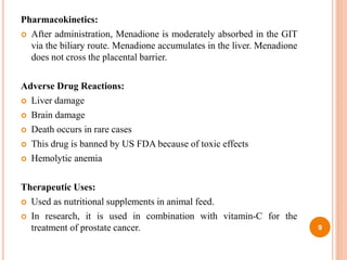 Pharmacokinetics:
 After administration, Menadione is moderately absorbed in the GIT
via the biliary route. Menadione accumulates in the liver. Menadione
does not cross the placental barrier.
Adverse Drug Reactions:
 Liver damage
 Brain damage
 Death occurs in rare cases
 This drug is banned by US FDA because of toxic effects
 Hemolytic anemia
Therapeutic Uses:
 Used as nutritional supplements in animal feed.
 In research, it is used in combination with vitamin-C for the
treatment of prostate cancer. 9
 