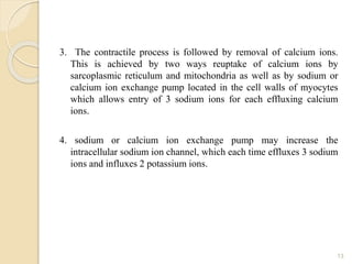 3. The contractile process is followed by removal of calcium ions.
This is achieved by two ways reuptake of calcium ions by
sarcoplasmic reticulum and mitochondria as well as by sodium or
calcium ion exchange pump located in the cell walls of myocytes
which allows entry of 3 sodium ions for each effluxing calcium
ions.
4. sodium or calcium ion exchange pump may increase the
intracellular sodium ion channel, which each time effluxes 3 sodium
ions and influxes 2 potassium ions.
13
 