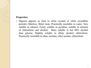 Properties:
 Digoxin appears as clear to white crystals or white crystalline
powder, Odorless, Bitter taste, Practically insoluble in water, Very
soluble in ethanol, Freely soluble in pyridine; soluble in mixture
of chloroform and alcohol, More soluble in hot 80% alcohol
than gitoxin, Slightly soluble in dilute alcohol, chloroform.
Practically insoluble in ether, acetone, ethyl acetate, chloroform
17
 