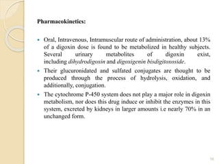 Pharmacokinetics:
 Oral, Intravenous, Intramuscular route of administration, about 13%
of a digoxin dose is found to be metabolized in healthy subjects.
Several urinary metabolites of digoxin exist,
including dihydrodigoxin and digoxigenin bisdigitoxoside.
 Their glucuronidated and sulfated conjugates are thought to be
produced through the process of hydrolysis, oxidation, and
additionally, conjugation.
 The cytochrome P-450 system does not play a major role in digoxin
metabolism, nor does this drug induce or inhibit the enzymes in this
system, excreted by kidneys in larger amounts i.e nearly 70% in an
unchanged form.
18
 
