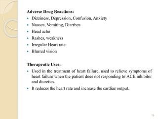 Adverse Drug Reactions:
 Dizziness, Depression, Confusion, Anxiety
 Nausea, Vomiting, Diarrhea
 Head ache
 Rashes, weakness
 Irregular Heart rate
 Blurred vision
Therapeutic Uses:
 Used in the treatment of heart failure, used to relieve symptoms of
heart failure when the patient does not responding to ACE inhibitor
and diuretics.
 It reduces the heart rate and increase the cardiac output.
19
 