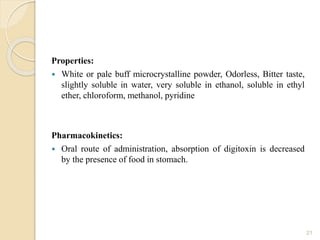 Properties:
 White or pale buff microcrystalline powder, Odorless, Bitter taste,
slightly soluble in water, very soluble in ethanol, soluble in ethyl
ether, chloroform, methanol, pyridine
Pharmacokinetics:
 Oral route of administration, absorption of digitoxin is decreased
by the presence of food in stomach.
21
 