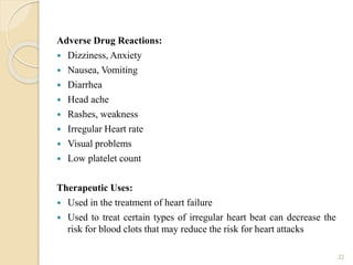 Adverse Drug Reactions:
 Dizziness, Anxiety
 Nausea, Vomiting
 Diarrhea
 Head ache
 Rashes, weakness
 Irregular Heart rate
 Visual problems
 Low platelet count
Therapeutic Uses:
 Used in the treatment of heart failure
 Used to treat certain types of irregular heart beat can decrease the
risk for blood clots that may reduce the risk for heart attacks
22
 