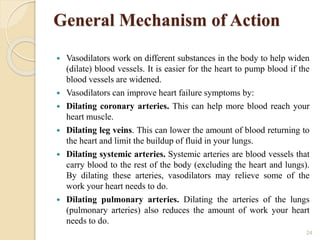 General Mechanism of Action
 Vasodilators work on different substances in the body to help widen
(dilate) blood vessels. It is easier for the heart to pump blood if the
blood vessels are widened.
 Vasodilators can improve heart failure symptoms by:
 Dilating coronary arteries. This can help more blood reach your
heart muscle.
 Dilating leg veins. This can lower the amount of blood returning to
the heart and limit the buildup of fluid in your lungs.
 Dilating systemic arteries. Systemic arteries are blood vessels that
carry blood to the rest of the body (excluding the heart and lungs).
By dilating these arteries, vasodilators may relieve some of the
work your heart needs to do.
 Dilating pulmonary arteries. Dilating the arteries of the lungs
(pulmonary arteries) also reduces the amount of work your heart
needs to do.
24
 