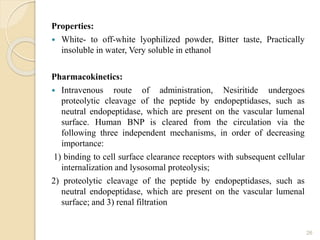 Properties:
 White- to off-white lyophilized powder, Bitter taste, Practically
insoluble in water, Very soluble in ethanol
Pharmacokinetics:
 Intravenous route of administration, Nesiritide undergoes
proteolytic cleavage of the peptide by endopeptidases, such as
neutral endopeptidase, which are present on the vascular lumenal
surface. Human BNP is cleared from the circulation via the
following three independent mechanisms, in order of decreasing
importance:
1) binding to cell surface clearance receptors with subsequent cellular
internalization and lysosomal proteolysis;
2) proteolytic cleavage of the peptide by endopeptidases, such as
neutral endopeptidase, which are present on the vascular lumenal
surface; and 3) renal filtration
26
 