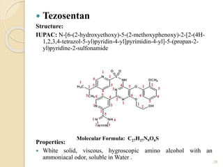  Tezosentan
Structure:
IUPAC: N-[6-(2-hydroxyethoxy)-5-(2-methoxyphenoxy)-2-[2-(4H-
1,2,3,4-tetrazol-5-yl)pyridin-4-yl]pyrimidin-4-yl]-5-(propan-2-
yl)pyridine-2-sulfonamide
Properties:
 White solid, viscous, hygroscopic amino alcohol with an
ammoniacal odor, soluble in Water .
28
Molecular Formula: C27H27N9O6S
 